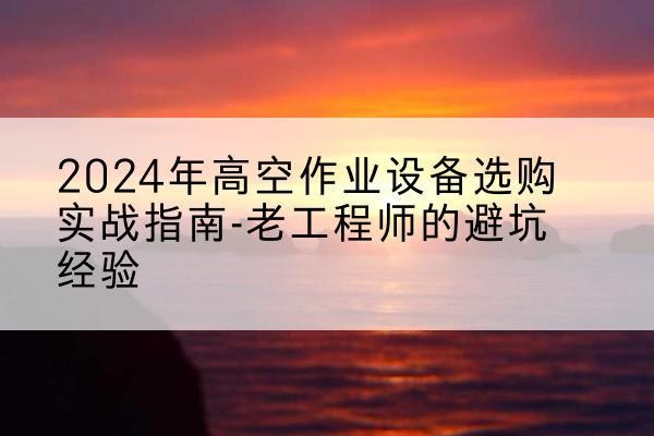 彭州高空作业升降机厂家推荐-2024年高空作业设备选购实战指南-老工程师的避坑经验