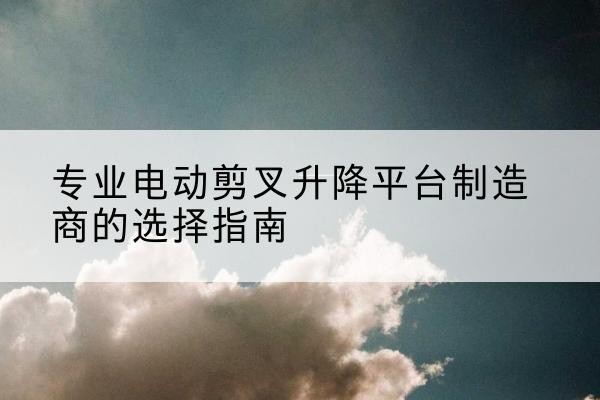 彭州电动剪叉升降平台厂家-专业电动剪叉升降平台制造商的选择指南