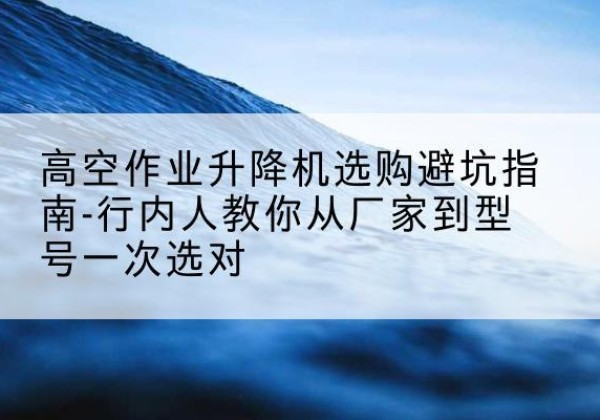 彭州升降平台厂家-高空作业升降机选购避坑指南-行内人教你从厂家到型号一次选对