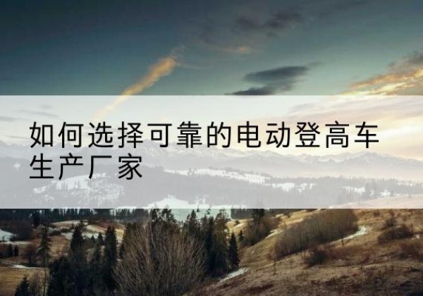 彭州电动登高车厂家-如何选择可靠的电动登高车生产厂家