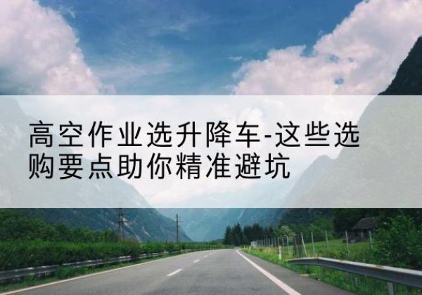 彭州升降车厂家-高空作业选升降车-这些选购要点助你*避坑