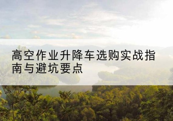 彭州升降车怎么选-高空作业升降车选购实战指南与避坑要点