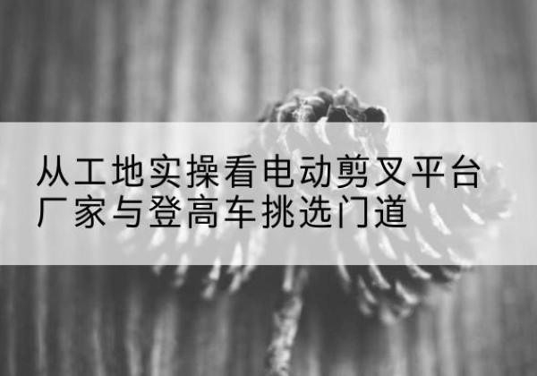 彭州电动剪叉升降平台厂家-从工地实操看电动剪叉平台厂家与登高车挑选门道